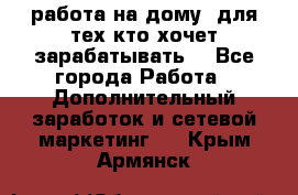 работа на дому  для тех кто хочет зарабатывать. - Все города Работа » Дополнительный заработок и сетевой маркетинг   . Крым,Армянск